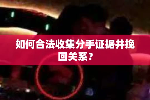 如何合法收集分手证据并挽回关系？