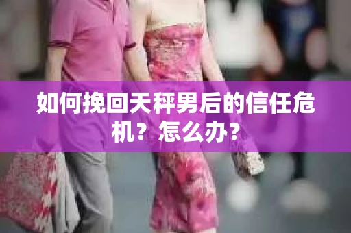 如何挽回天秤男后的信任危机？怎么办？