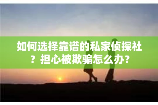 如何选择靠谱的私家侦探社？担心被欺骗怎么办？