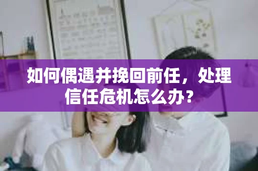 如何偶遇并挽回前任，处理信任危机怎么办？