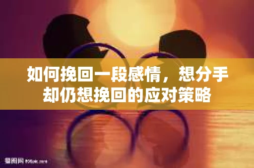 如何挽回一段感情，想分手却仍想挽回的应对策略