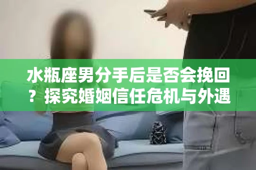 水瓶座男分手后是否会挽回？探究婚姻信任危机与外遇嫌疑的应对策略