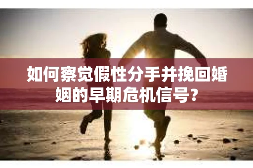 如何察觉假性分手并挽回婚姻的早期危机信号？