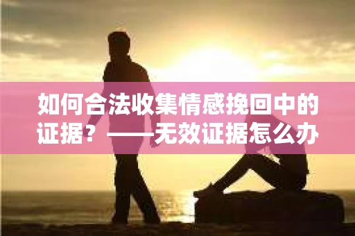 如何合法收集情感挽回中的证据？——无效证据怎么办？