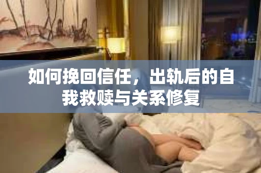如何挽回信任，出轨后的自我救赎与关系修复