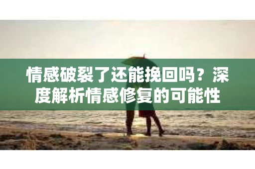 情感破裂了还能挽回吗？深度解析情感修复的可能性