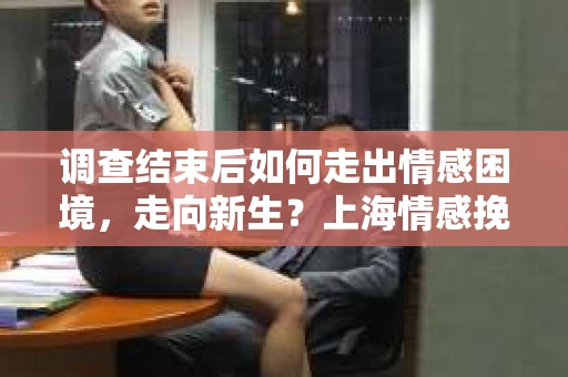 调查结束后如何走出情感困境，走向新生？上海情感挽回婚姻公司给出的专业建议