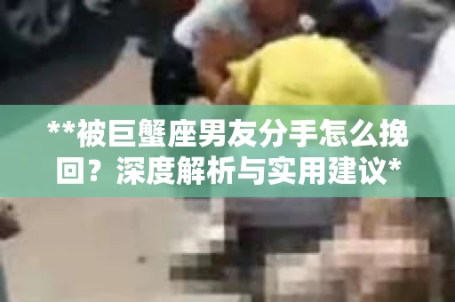 **被巨蟹座男友分手怎么挽回？深度解析与实用建议**