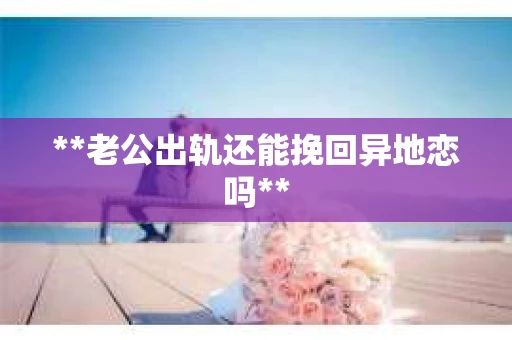 **老公出轨还能挽回异地恋吗**