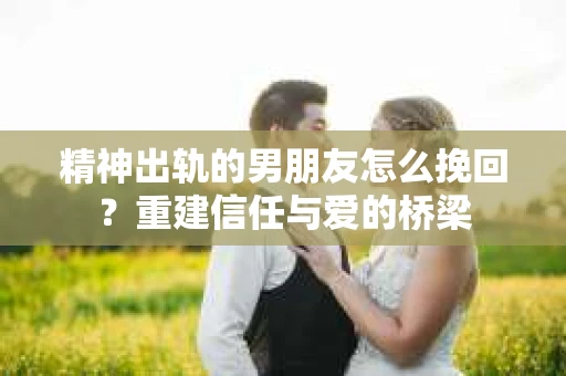精神出轨的男朋友怎么挽回？重建信任与爱的桥梁