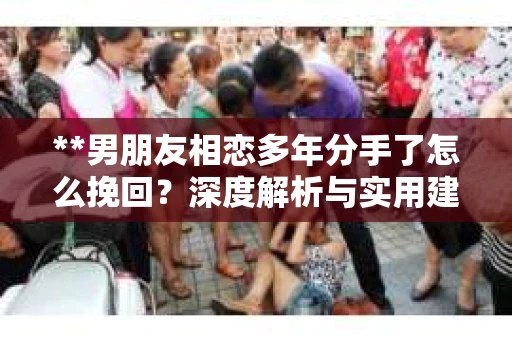 **男朋友相恋多年分手了怎么挽回？深度解析与实用建议**