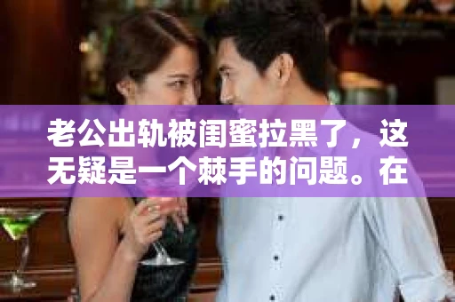 老公出轨被闺蜜拉黑了，这无疑是一个棘手的问题。在这个问题上，我想要和大家分享一下我的看法和经历，希望能给大家带来一些启示。