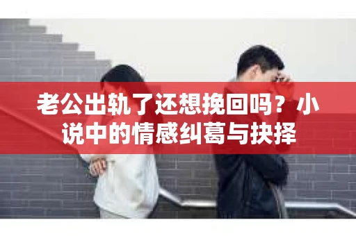 老公出轨了还想挽回吗？小说中的情感纠葛与抉择