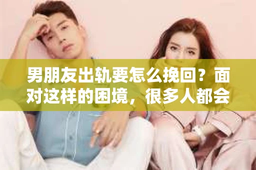 男朋友出轨要怎么挽回？面对这样的困境，很多人都会感到无助和痛苦。但请相信，无论情况多么复杂，总有解决问题的方法。今天，就让我来和大家聊聊，当男朋友出轨时，我们应该如何挽回这段感情。
