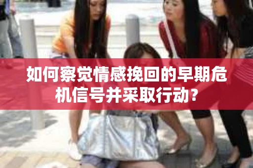 如何察觉情感挽回的早期危机信号并采取行动？