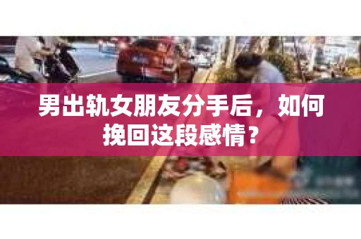 男出轨女朋友分手后，如何挽回这段感情？