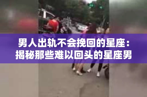 男人出轨不会挽回的星座：揭秘那些难以回头的星座男