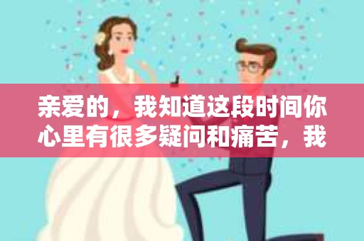 亲爱的，我知道这段时间你心里有很多疑问和痛苦，我也一样。我们在一起的时光，有欢笑也有泪水，那些美好的回忆，我永远都不会忘记。今天，我想通过这条短信，向你表达我的一些想法。