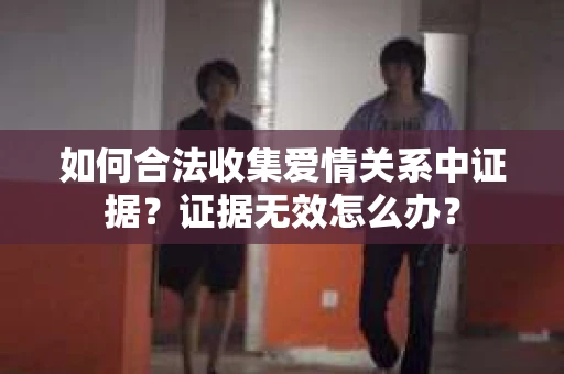 如何合法收集爱情关系中证据?证据无效怎么办? 如何合法收集爱情关系中证据?证据无效怎么办?