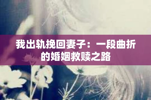 我出轨挽回妻子：一段曲折的婚姻救赎之路