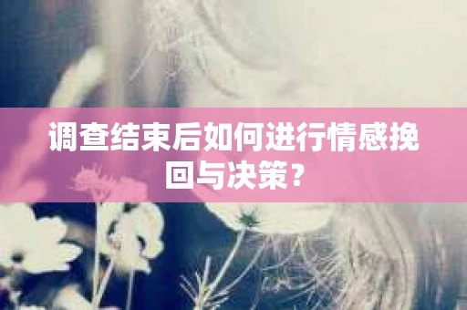 调查结束后如何进行情感挽回与决策？