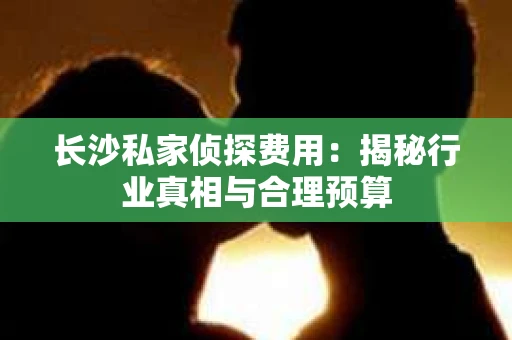 长沙私家侦探费用：揭秘行业真相与合理预算