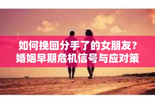 如何挽回分手了的女朋友？婚姻早期危机信号与应对策略