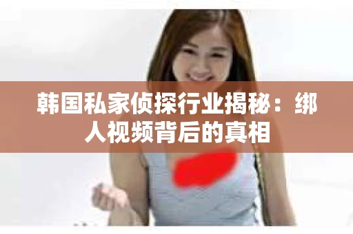 韩国私家侦探行业揭秘：绑人视频背后的真相