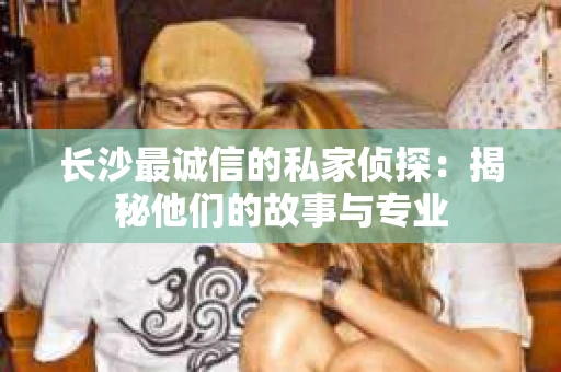 长沙最诚信的私家侦探：揭秘他们的故事与专业