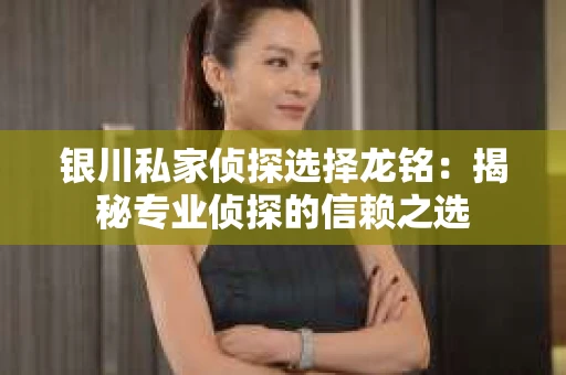 银川私家侦探选择龙铭：揭秘专业侦探的信赖之选