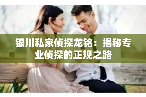 银川私家侦探龙铭：揭秘专业侦探的正规之路
