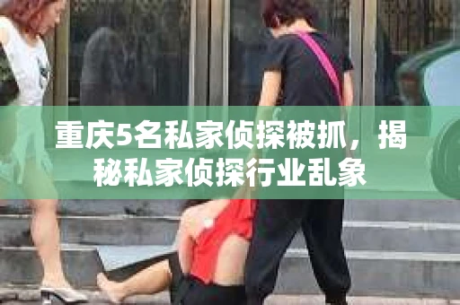 重庆5名私家侦探被抓，揭秘私家侦探行业乱象