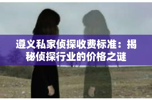 遵义私家侦探收费标准：揭秘侦探行业的价格之谜
