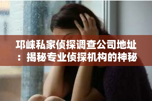 邛崃私家侦探调查公司地址：揭秘专业侦探机构的神秘面纱