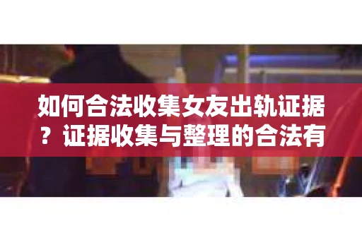 如何合法收集女友出轨证据？证据收集与整理的合法有效策略