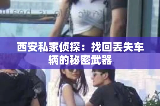 西安私家侦探：找回丢失车辆的秘密武器