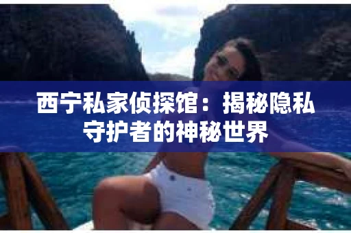 西宁私家侦探馆：揭秘隐私守护者的神秘世界