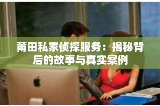 莆田私家侦探服务：揭秘背后的故事与真实案例