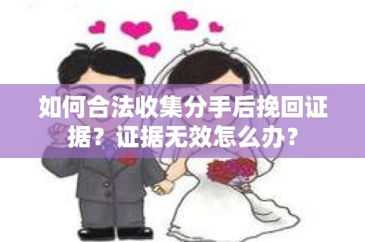 如何合法收集分手后挽回证据？证据无效怎么办？