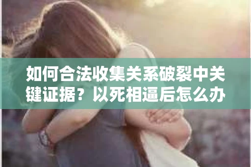如何合法收集关系破裂中关键证据？以死相逼后怎么办？