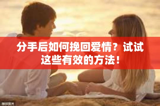分手后如何挽回爱情？试试这些有效的方法！