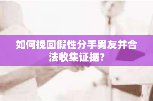 如何挽回假性分手男友并合法收集证据？