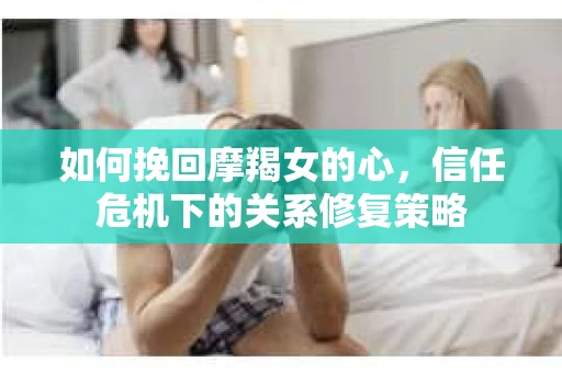 如何挽回摩羯女的心,信任危机下的关系修复策略 如何挽回摩羯女的心,信任危机下的关系修复策略