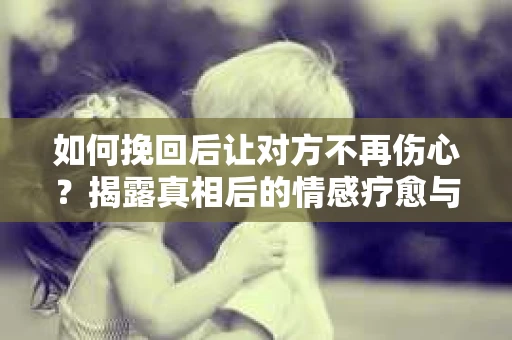 如何挽回后让对方不再伤心?揭露真相后的情感疗愈与前行计划 如何挽回后让对方不再伤心?揭露真相后的情感疗愈与前行计划