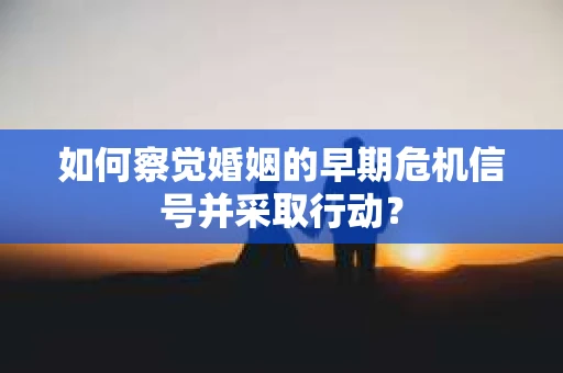 如何察觉婚姻的早期危机信号并采取行动？