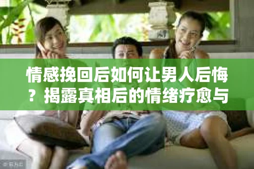 情感挽回后如何让男人后悔？揭露真相后的情绪疗愈与人生决策