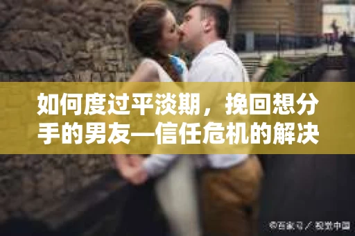 如何度过平淡期，挽回想分手的男友—信任危机的解决之道
