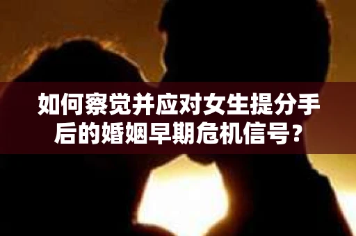 如何察觉并应对女生提分手后的婚姻早期危机信号？