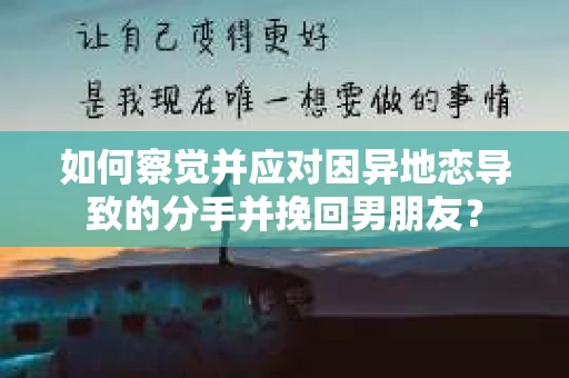 如何察觉并应对因异地恋导致的分手并挽回男朋友？