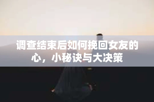 调查结束后如何挽回女友的心，小秘诀与大决策